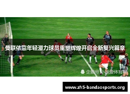 曼联依靠年轻潜力球员重塑辉煌开启全新复兴篇章