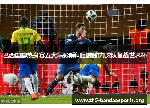 巴西国脚热身赛五大精彩瞬间回顾助力球队备战世界杯