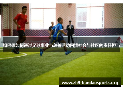 姆巴佩如何通过足球事业与慈善活动回馈社会与社区的责任担当