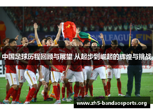 中国足球历程回顾与展望 从起步到崛起的辉煌与挑战