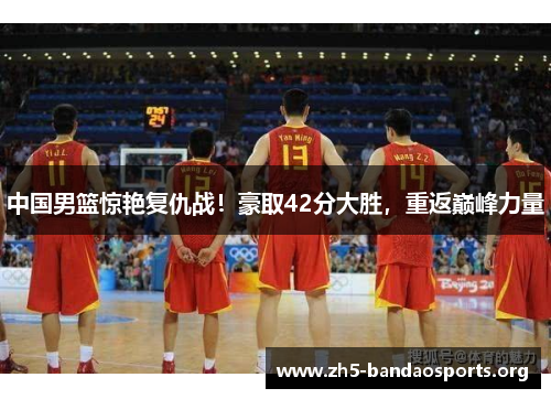 中国男篮惊艳复仇战！豪取42分大胜，重返巅峰力量