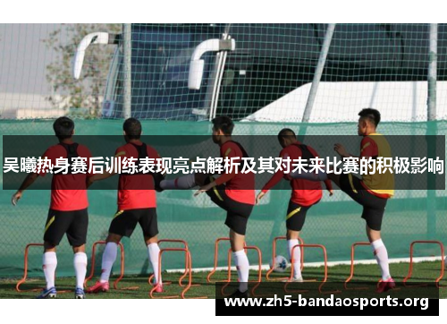 吴曦热身赛后训练表现亮点解析及其对未来比赛的积极影响