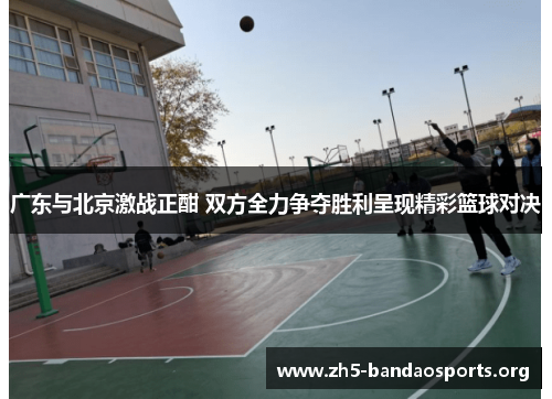 广东与北京激战正酣 双方全力争夺胜利呈现精彩篮球对决