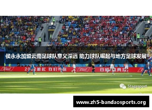 侯永永加盟云南足球队意义深远 助力球队崛起与地方足球发展