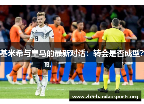基米希与皇马的最新对话：转会是否成型？