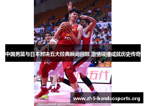 中国男篮与日本对决五大经典瞬间回顾 激情碰撞成就历史传奇