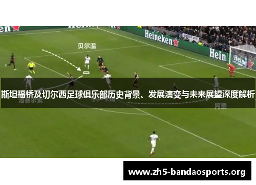斯坦福桥及切尔西足球俱乐部历史背景、发展演变与未来展望深度解析