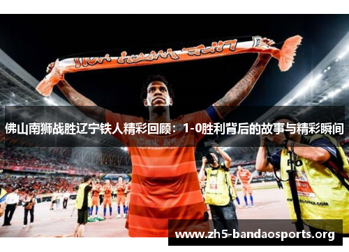 佛山南狮战胜辽宁铁人精彩回顾：1-0胜利背后的故事与精彩瞬间