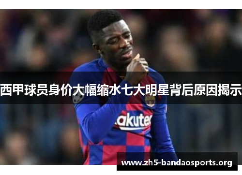 西甲球员身价大幅缩水七大明星背后原因揭示