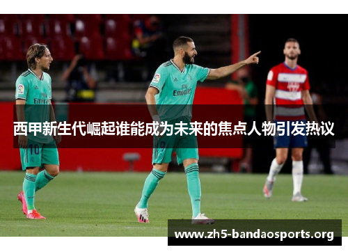 西甲新生代崛起谁能成为未来的焦点人物引发热议